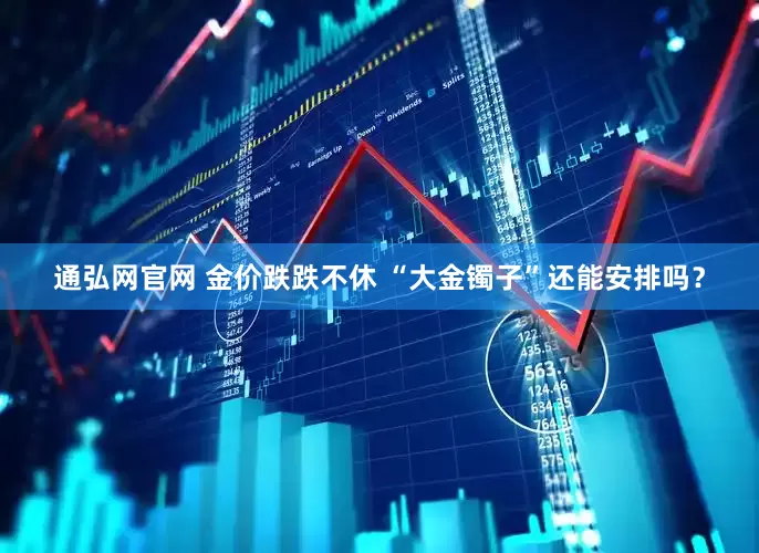 通弘网官网 金价跌跌不休 “大金镯子”还能安排吗？
