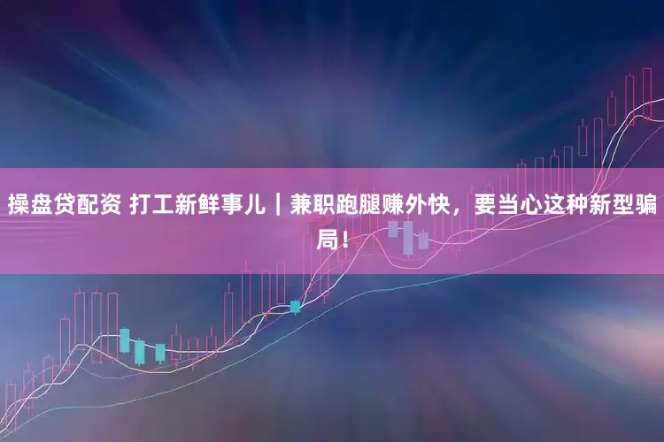 操盘贷配资 打工新鲜事儿｜兼职跑腿赚外快，要当心这种新型骗局！