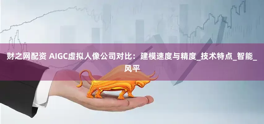 财之网配资 AIGC虚拟人像公司对比：建模速度与精度_技术特点_智能_风平