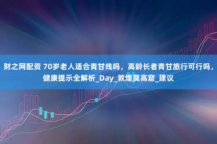 财之网配资 70岁老人适合青甘线吗，高龄长者青甘旅行可行吗，健康提示全解析_Day_敦煌莫高窟_建议