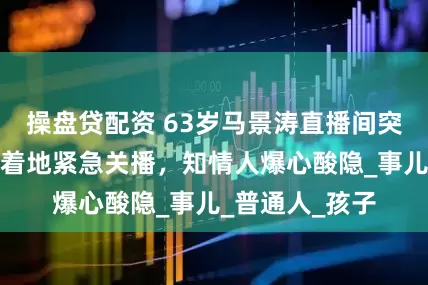 操盘贷配资 63岁马景涛直播间突然晕倒！后脑着地紧急关播，知情人爆心酸隐_事儿_普通人_孩子