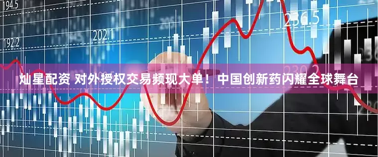 灿星配资 对外授权交易频现大单！中国创新药闪耀全球舞台