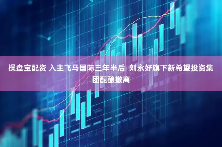 操盘宝配资 入主飞马国际三年半后  刘永好旗下新希望投资集团酝酿撤离