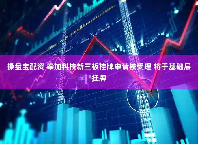 操盘宝配资 奉加科技新三板挂牌申请被受理 将于基础层挂牌