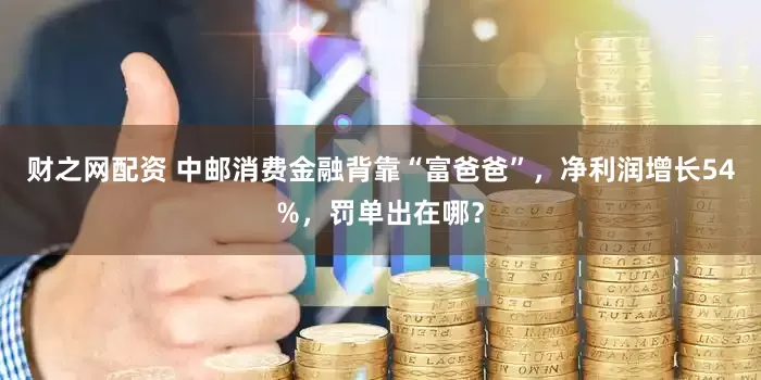 财之网配资 中邮消费金融背靠“富爸爸”，净利润增长54%，罚单出在哪？