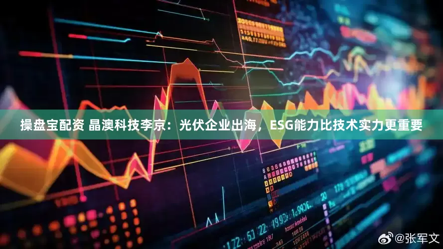 操盘宝配资 晶澳科技李京：光伏企业出海，ESG能力比技术实力更重要