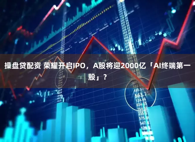 操盘贷配资 荣耀开启IPO，A股将迎2000亿「AI终端第一股」？