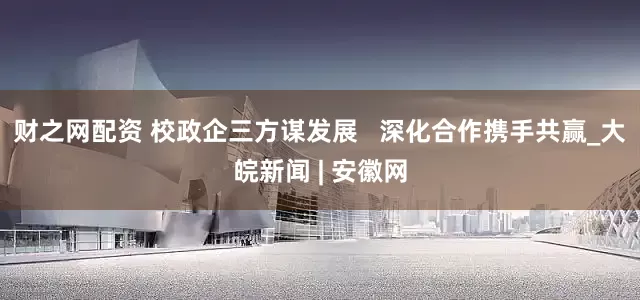 财之网配资 校政企三方谋发展   深化合作携手共赢_大皖新闻 | 安徽网