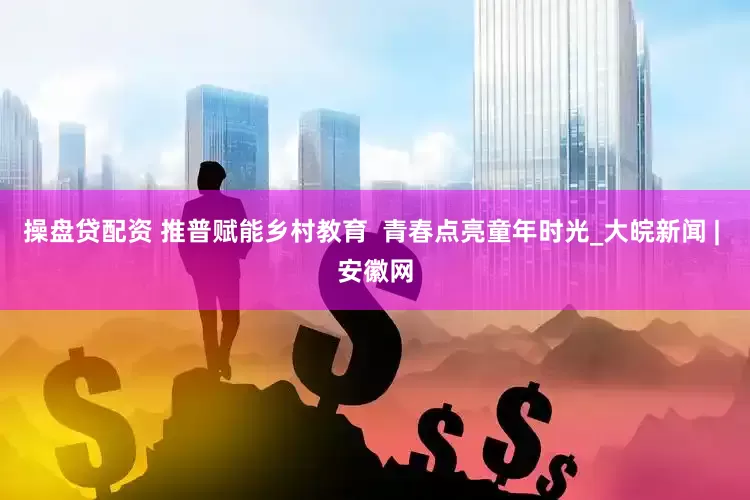 操盘贷配资 推普赋能乡村教育  青春点亮童年时光_大皖新闻 | 安徽网