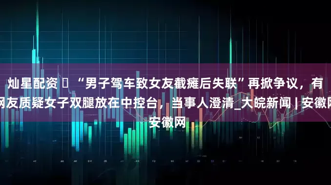 灿星配资 ​“男子驾车致女友截瘫后失联”再掀争议，有网友质疑女子双腿放在中控台，当事人澄清_大皖新闻 | 安徽网
