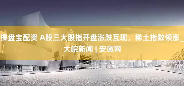 操盘宝配资 A股三大股指开盘涨跌互现，稀土指数领涨_大皖新闻 | 安徽网