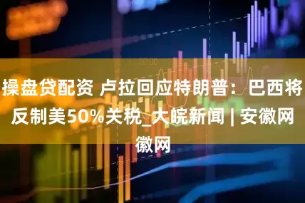 操盘贷配资 卢拉回应特朗普：巴西将反制美50%关税_大皖新闻 | 安徽网