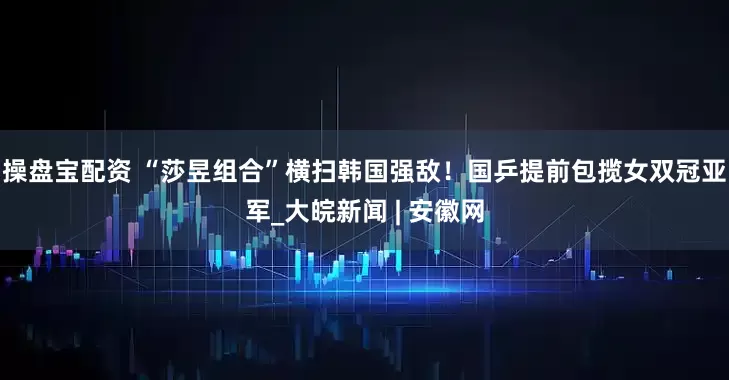 操盘宝配资 “莎昱组合”横扫韩国强敌！国乒提前包揽女双冠亚军_大皖新闻 | 安徽网