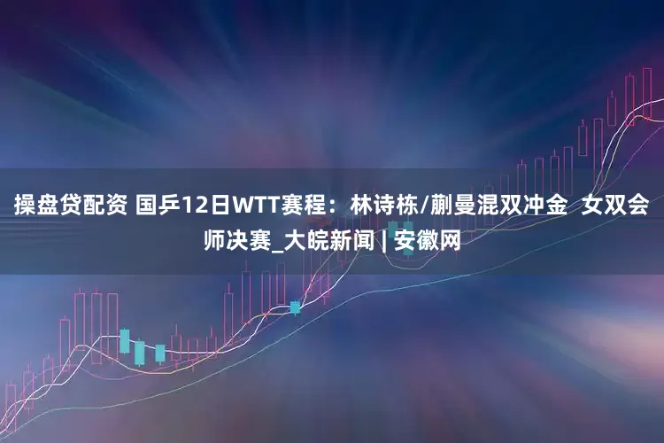 操盘贷配资 国乒12日WTT赛程：林诗栋/蒯曼混双冲金  女双会师决赛_大皖新闻 | 安徽网