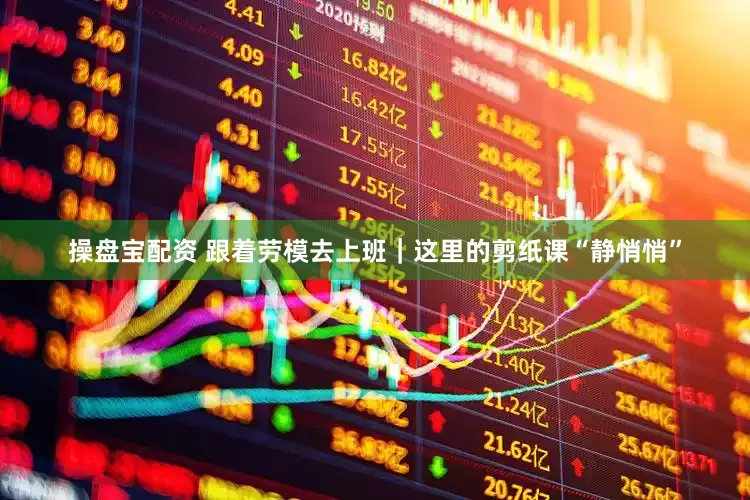 操盘宝配资 跟着劳模去上班｜这里的剪纸课“静悄悄”