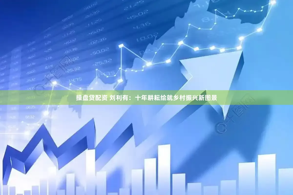 操盘贷配资 刘利有：十年耕耘绘就乡村振兴新图景