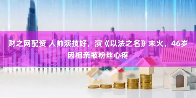 财之网配资 人帅演技好，演《以法之名》未火，46岁因相亲被粉丝心疼