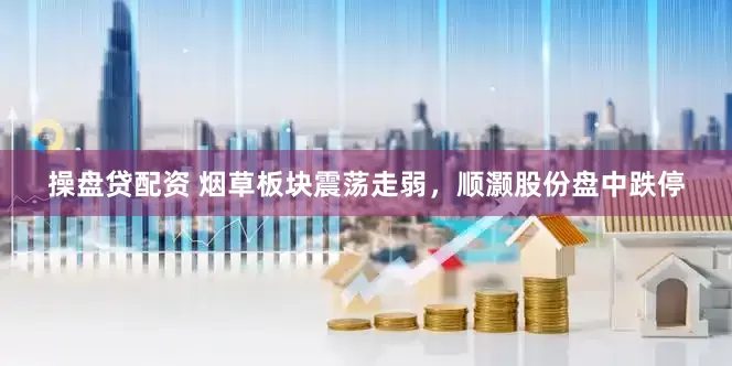 操盘贷配资 烟草板块震荡走弱，顺灏股份盘中跌停
