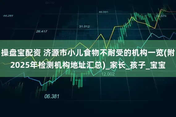 操盘宝配资 济源市小儿食物不耐受的机构一览(附2025年检测机构地址汇总)_家长_孩子_宝宝