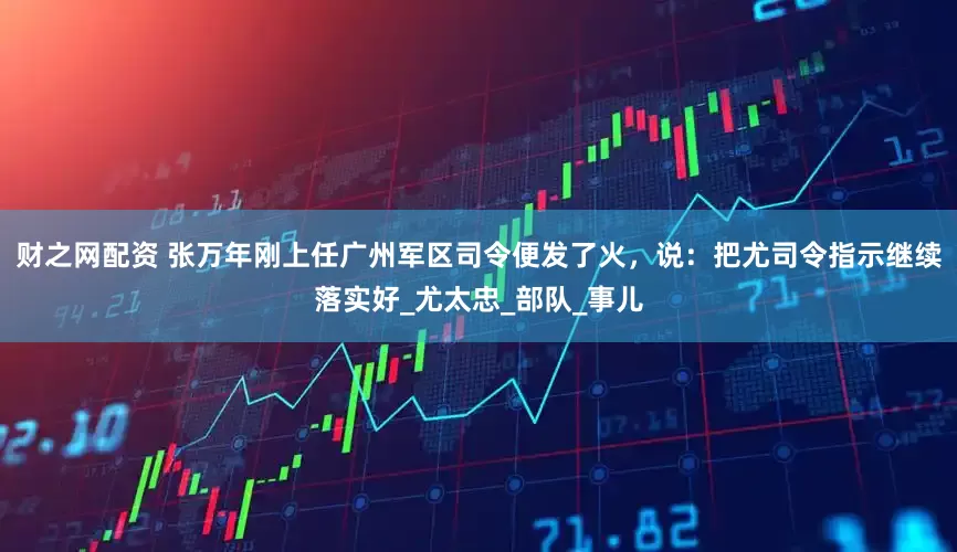 财之网配资 张万年刚上任广州军区司令便发了火，说：把尤司令指示继续落实好_尤太忠_部队_事儿