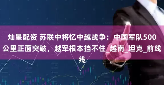 灿星配资 苏联中将忆中越战争：中国军队500公里正面突破，越军根本挡不住_越南_坦克_前线