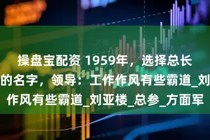 操盘宝配资 1959年，选择总长时，有人提出他的名字，领导：工作作风有些霸道_刘亚楼_总参_方面军