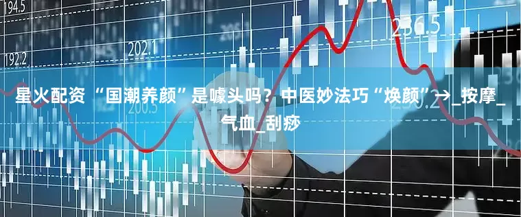 星火配资 “国潮养颜”是噱头吗？中医妙法巧“焕颜”→_按摩_气血_刮痧
