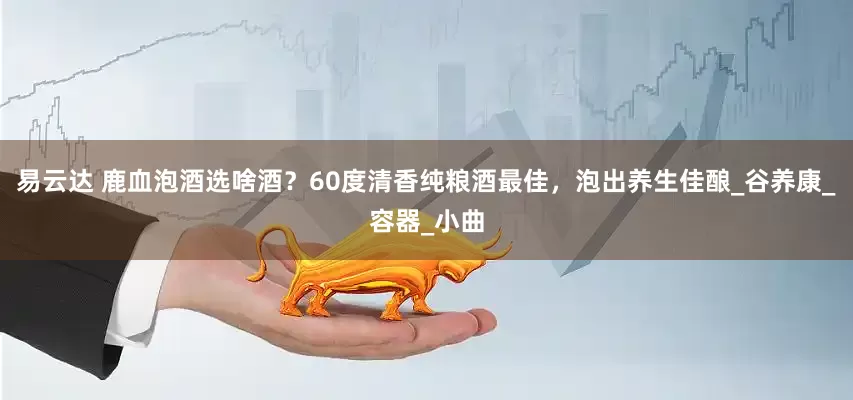 易云达 鹿血泡酒选啥酒？60度清香纯粮酒最佳，泡出养生佳酿_谷养康_容器_小曲