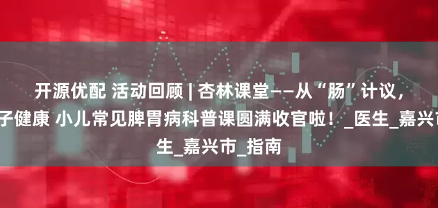 开源优配 活动回顾 | 杏林课堂——从“肠”计议，守护孩子健康 小儿常见脾胃病科普课圆满收官啦！_医生_嘉兴市_指南
