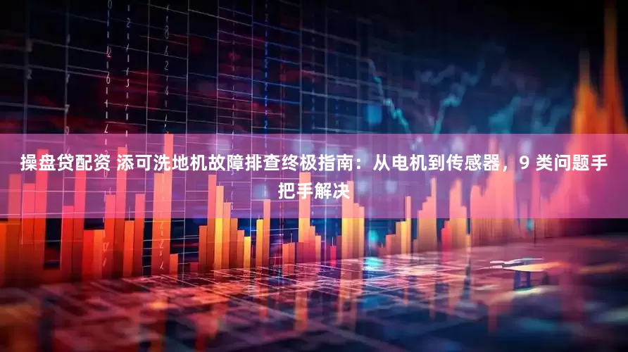 操盘贷配资 添可洗地机故障排查终极指南：从电机到传感器，9 类问题手把手解决
