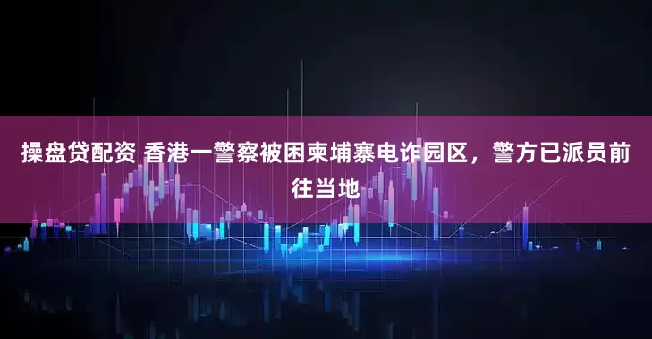 操盘贷配资 香港一警察被困柬埔寨电诈园区，警方已派员前往当地