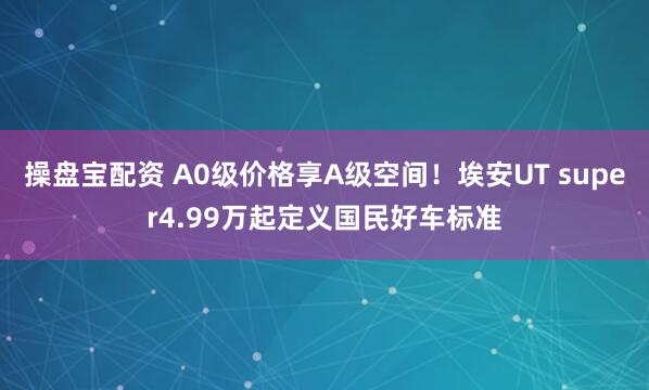 操盘宝配资 A0级价格享A级空间！埃安UT super4.99万起定义国民好车标准