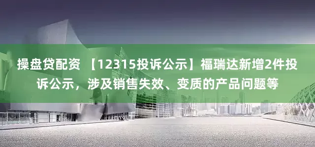 操盘贷配资 【12315投诉公示】福瑞达新增2件投诉公示，涉及销售失效、变质的产品问题等