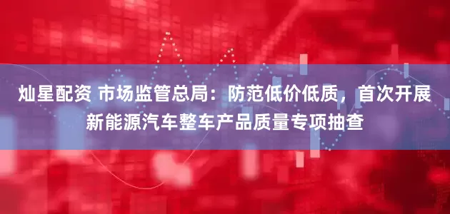 灿星配资 市场监管总局：防范低价低质，首次开展新能源汽车整车产品质量专项抽查