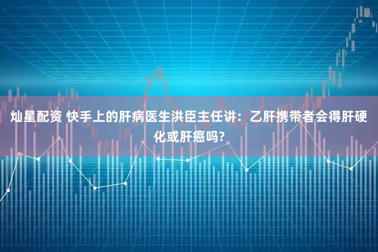 灿星配资 快手上的肝病医生洪臣主任讲：乙肝携带者会得肝硬化或肝癌吗?
