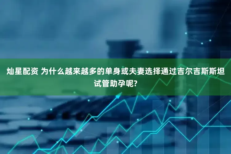 灿星配资 为什么越来越多的单身或夫妻选择通过吉尔吉斯斯坦试管助孕呢?